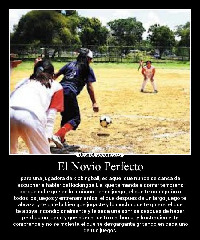 El Novio Perfecto - para una jugadora de kickingball; es aquel que nunca se cansa de
escucharla hablar del kickingball, el que te manda a dormir temprano
porque sabe que en la mañana tienes juego , el que te acompaña a
todos los juegos y entrenamientos, el que despues de un largo juego te
abraza  y te dice lo bien que jugaste y lo mucho que te quiere, el que
te apoya incondicionalmente y te saca una sonrisa despues de haber
perdido un juego y que apesar de tu mal humor y frustracion el te
comprende y no se molesta el que se desgarganta gritando en cada uno
de tus juegos.