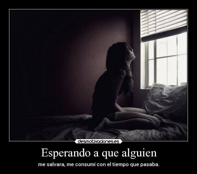Esperando a que alguien - me salvara, me consumí con el tiempo que pasaba.