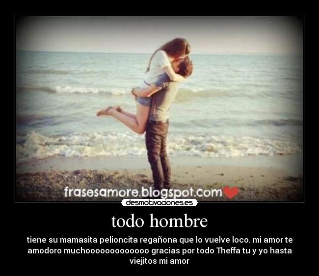 todo hombre - tiene su mamasita pelioncita regañona que lo vuelve loco. mi amor te
amodoro muchooooooooooooo gracias por todo Theffa tu y yo hasta
viejitos mi amor