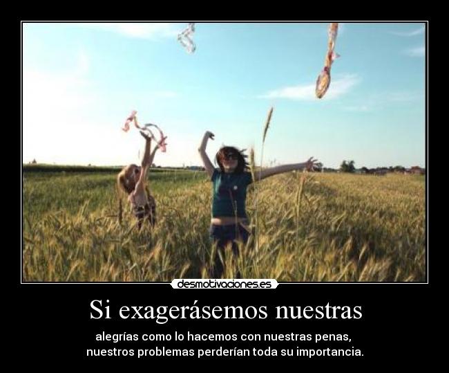 Si exagerásemos nuestras - alegrías como lo hacemos con nuestras penas, 
nuestros problemas perderían toda su importancia.