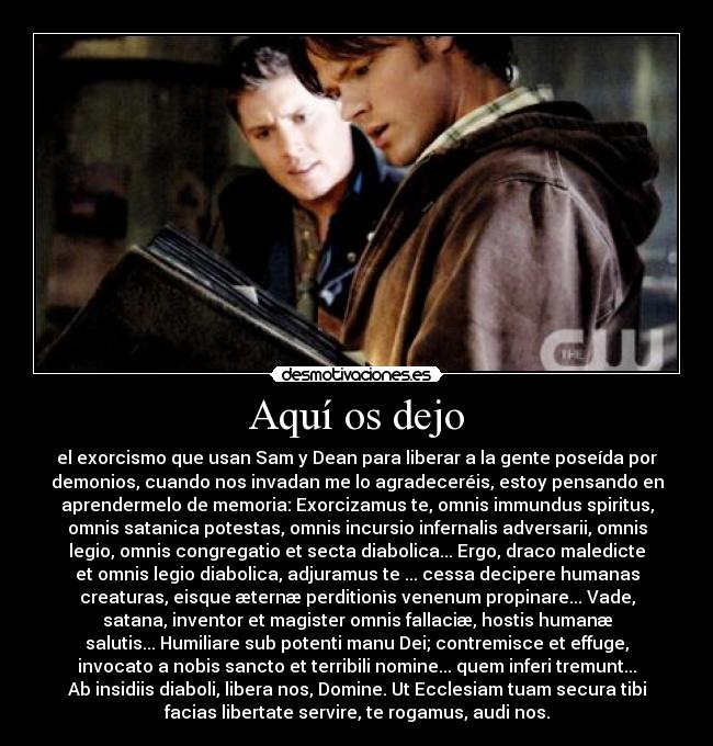 Aquí os dejo - el exorcismo que usan Sam y Dean para liberar a la gente poseída por
demonios, cuando nos invadan me lo agradeceréis, estoy pensando en
aprendermelo de memoria: Exorcizamus te, omnis immundus spiritus,
omnis satanica potestas, omnis incursio infernalis adversarii, omnis
legio, omnis congregatio et secta diabolica... Ergo, draco maledicte
et omnis legio diabolica, adjuramus te ... cessa decipere humanas
creaturas, eisque æternæ perditionìs venenum propinare... Vade,
satana, inventor et magister omnis fallaciæ, hostis humanæ
salutis... Humiliare sub potenti manu Dei; contremisce et effuge,
invocato a nobis sancto et terribili nomine... quem inferi tremunt...
Ab insidiis diaboli, libera nos, Domine. Ut Ecclesiam tuam secura tibi
facias libertate servire, te rogamus, audi nos.