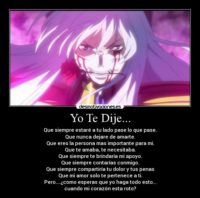 Yo Te Dije... - Que siempre estaré a tu lado pase lo que pase.
Que nunca dejare de amarte.
Que eres la persona mas importante para mi.
Que te amaba, te necesitaba.
Que siempre te brindaría mi apoyo.
Que siempre contarías conmigo.
Que siempre compartiría tu dolor y tus penas
Que mi amor solo te pertenece a ti.
Pero....¿como esperas que yo haga todo esto...
cuando mi corazón esta roto?