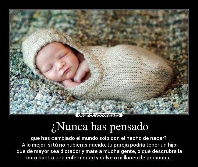 ¿Nunca has pensado - que has cambiado el mundo solo con el hecho de nacer?
A lo mejor, si tú no hubieras nacido, tu pareja podría tener un hijo
que de mayor sea dictador y mate a mucha gente, o que descrubra la
cura contra una enfermedad y salve a millones de personas...