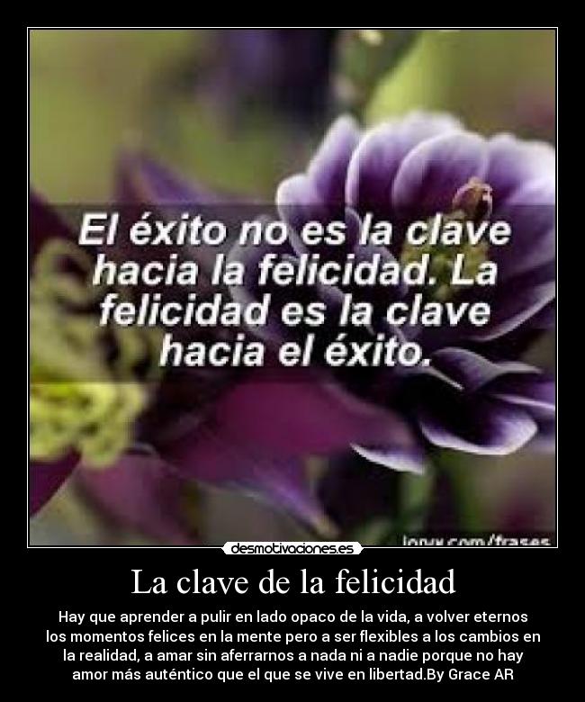 La clave de la felicidad - Hay que aprender a pulir en lado opaco de la vida, a volver eternos
los momentos felices en la mente pero a ser flexibles a los cambios en
la realidad, a amar sin aferrarnos a nada ni a nadie porque no hay
amor más auténtico que el que se vive en libertad.By Grace AR