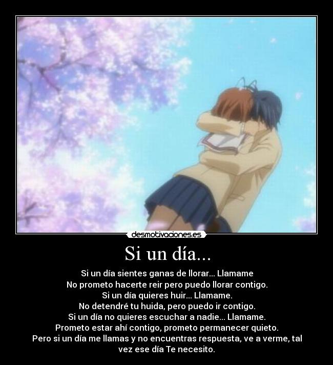 Si un día... - Si un día sientes ganas de llorar... Llamame
No prometo hacerte reir pero puedo llorar contigo.
Si un día quieres huir... Llamame.
No detendré tu huida, pero puedo ir contigo.
Si un día no quieres escuchar a nadie... Llamame.
Prometo estar ahí contigo, prometo permanecer quieto.
Pero si un día me llamas y no encuentras respuesta, ve a verme, tal
vez ese día Te necesito.