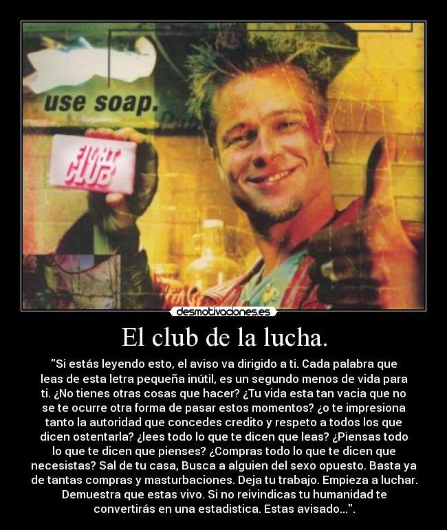 El club de la lucha. - Si estás leyendo esto, el aviso va dirigido a ti. Cada palabra que
leas de esta letra pequeña inútil, es un segundo menos de vida para
ti. ¿No tienes otras cosas que hacer? ¿Tu vida esta tan vacia que no
se te ocurre otra forma de pasar estos momentos? ¿o te impresiona
tanto la autoridad que concedes credito y respeto a todos los que
dicen ostentarla? ¿lees todo lo que te dicen que leas? ¿Piensas todo
lo que te dicen que pienses? ¿Compras todo lo que te dicen que
necesistas? Sal de tu casa, Busca a alguien del sexo opuesto. Basta ya
de tantas compras y masturbaciones. Deja tu trabajo. Empieza a luchar.
Demuestra que estas vivo. Si no reivindicas tu humanidad te
convertirás en una estadistica. Estas avisado....