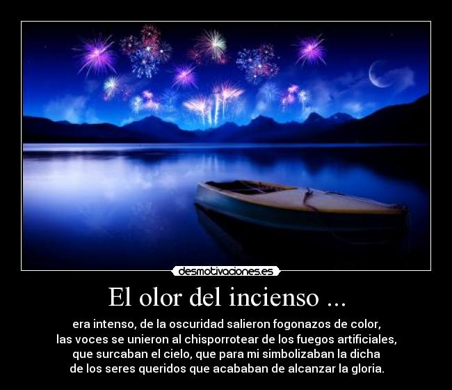 El olor del incienso ... - era intenso, de la oscuridad salieron fogonazos de color,
las voces se unieron al chisporrotear de los fuegos artificiales,
que surcaban el cielo, que para mi simbolizaban la dicha
de los seres queridos que acababan de alcanzar la gloria.