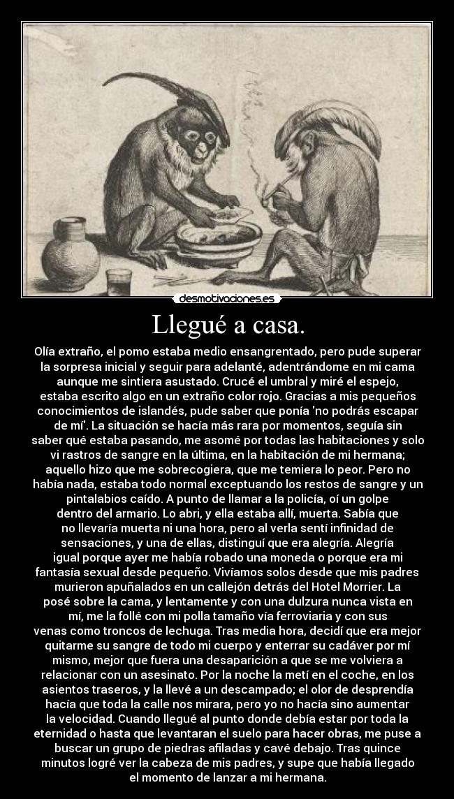 Llegué a casa. - Olía extraño, el pomo estaba medio ensangrentado, pero pude superar
la sorpresa inicial y seguir para adelanté, adentrándome en mi cama
aunque me sintiera asustado. Crucé el umbral y miré el espejo,
estaba escrito algo en un extraño color rojo. Gracias a mis pequeños
conocimientos de islandés, pude saber que ponía no podrás escapar
de mí. La situación se hacía más rara por momentos, seguía sin
saber qué estaba pasando, me asomé por todas las habitaciones y solo
vi rastros de sangre en la última, en la habitación de mi hermana;
aquello hizo que me sobrecogiera, que me temiera lo peor. Pero no
había nada, estaba todo normal exceptuando los restos de sangre y un
pintalabios caído. A punto de llamar a la policía, oí un golpe
dentro del armario. Lo abri, y ella estaba allí, muerta. Sabía que
no llevaría muerta ni una hora, pero al verla sentí infinidad de
sensaciones, y una de ellas, distinguí que era alegría. Alegría
igual porque ayer me había robado una moneda o porque era mi
fantasía sexual desde pequeño. Vivíamos solos desde que mis padres
murieron apuñalados en un callejón detrás del Hotel Morrier. La
posé sobre la cama, y lentamente y con una dulzura nunca vista en
mí, me la follé con mi polla tamaño vía ferroviaria y con sus
venas como troncos de lechuga. Tras media hora, decidí que era mejor
quitarme su sangre de todo mi cuerpo y enterrar su cadáver por mí
mismo, mejor que fuera una desaparición a que se me volviera a
relacionar con un asesinato. Por la noche la metí en el coche, en los
asientos traseros, y la llevé a un descampado; el olor de desprendía
hacía que toda la calle nos mirara, pero yo no hacía sino aumentar
la velocidad. Cuando llegué al punto donde debía estar por toda la
eternidad o hasta que levantaran el suelo para hacer obras, me puse a
buscar un grupo de piedras afiladas y cavé debajo. Tras quince
minutos logré ver la cabeza de mis padres, y supe que había llegado
el momento de lanzar a mi hermana.