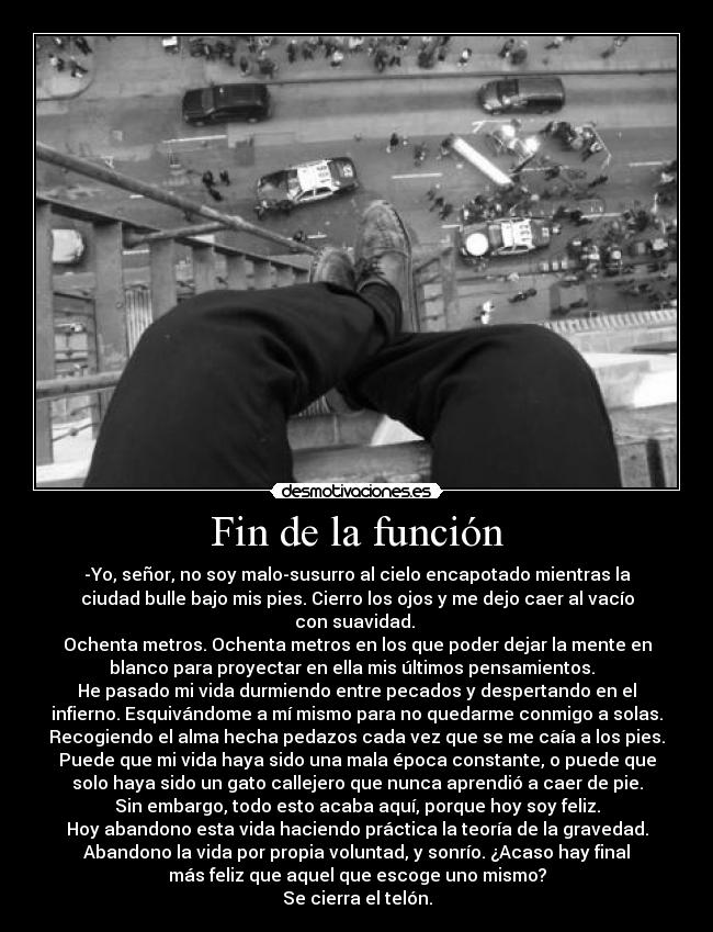 Fin de la función - -Yo, señor, no soy malo-susurro al cielo encapotado mientras la
ciudad bulle bajo mis pies. Cierro los ojos y me dejo caer al vacío
con suavidad. 
Ochenta metros. Ochenta metros en los que poder dejar la mente en
blanco para proyectar en ella mis últimos pensamientos.  
He pasado mi vida durmiendo entre pecados y despertando en el
infierno. Esquivándome a mí mismo para no quedarme conmigo a solas.
Recogiendo el alma hecha pedazos cada vez que se me caía a los pies.
Puede que mi vida haya sido una mala época constante, o puede que
solo haya sido un gato callejero que nunca aprendió a caer de pie.
Sin embargo, todo esto acaba aquí, porque hoy soy feliz.
Hoy abandono esta vida haciendo práctica la teoría de la gravedad.
Abandono la vida por propia voluntad, y sonrío. ¿Acaso hay final
más feliz que aquel que escoge uno mismo?
Se cierra el telón.