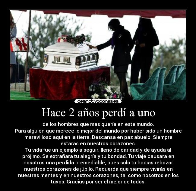 Hace 2 años perdí a uno - de los hombres que mas quería en este mundo.
Para alguien que merece lo mejor del mundo por haber sido un hombre
maravilloso aquí en la tierra. Descansa en paz abuelo. Siempre
estarás en nuestros corazones.
Tu vida fue un ejemplo a seguir, lleno de caridad y de ayuda al
prójimo. Se extrañara tu alegría y tu bondad. Tu viaje causara en
nosotros una pérdida irremediable, pues solo tú hacías rebozar
nuestros corazones de júbilo. Recuerda que siempre vivirás en
nuestras mentes y en nuestros corazones, tal como nosotros en los
tuyos. Gracias por ser el mejor de todos.