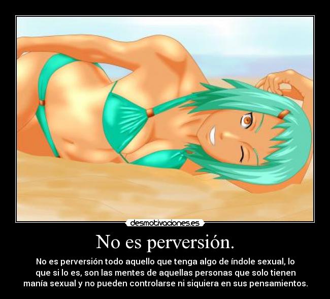 No es perversión. - No es perversión todo aquello que tenga algo de índole sexual, lo
que si lo es, son las mentes de aquellas personas que solo tienen
manía sexual y no pueden controlarse ni siquiera en sus pensamientos.