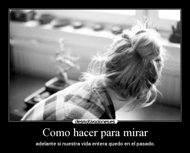 Como hacer para mirar - adelante si nuestra vida entera quedo en el pasado.