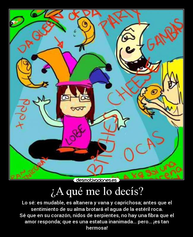 ¿A qué me lo decís? - Lo sé: es mudable, es altanera y vana y caprichosa; antes que el
sentimiento de su alma brotará el agua de la estéril roca.
Sé que en su corazón, nidos de serpientes, no hay una fibra que el
amor responda; que es una estatua inanimada... pero... ¡es tan
hermosa!