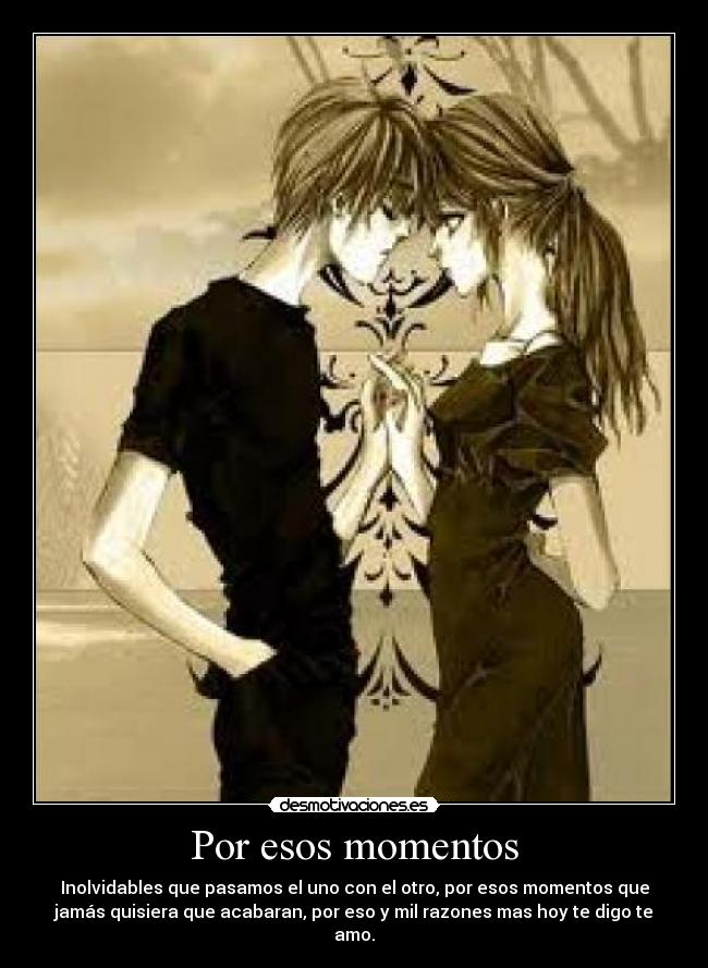 Por esos momentos - Inolvidables que pasamos el uno con el otro, por esos momentos que
jamás quisiera que acabaran, por eso y mil razones mas hoy te digo te
amo.