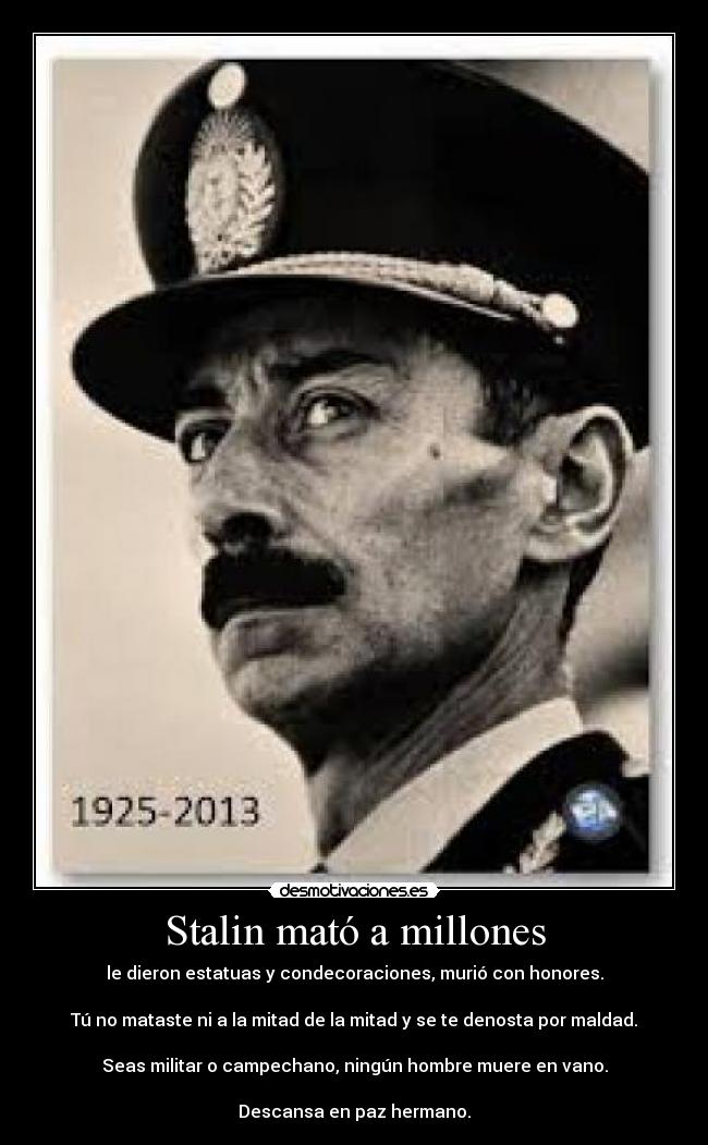Stalin mató a millones - le dieron estatuas y condecoraciones, murió con honores.

Tú no mataste ni a la mitad de la mitad y se te denosta por maldad.

Seas militar o campechano, ningún hombre muere en vano.

Descansa en paz hermano.