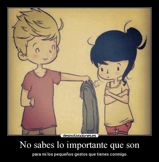 No sabes lo importante que son - para mi los pequeños gestos que tienes conmigo.