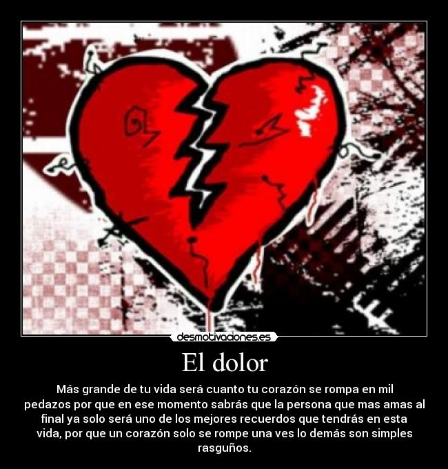 El dolor - Más grande de tu vida será cuanto tu corazón se rompa en mil
pedazos por que en ese momento sabrás que la persona que mas amas al
final ya solo será uno de los mejores recuerdos que tendrás en esta
vida, por que un corazón solo se rompe una ves lo demás son simples
rasguños.