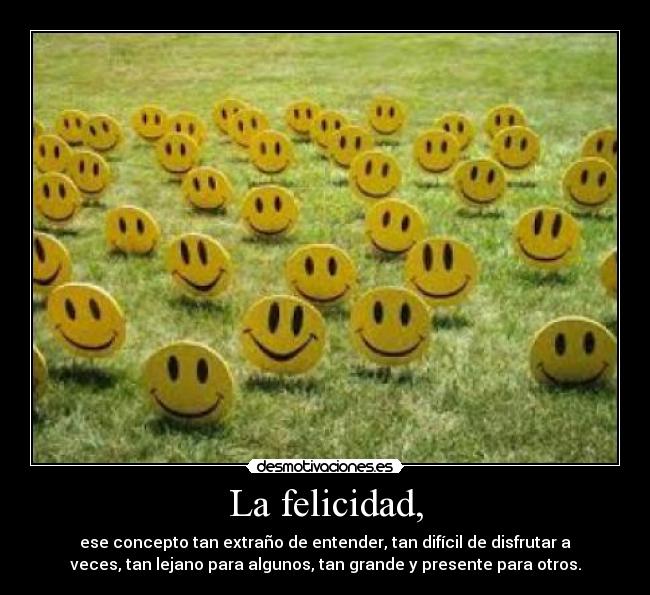 La felicidad, - ese concepto tan extraño de entender, tan difícil de disfrutar a
veces, tan lejano para algunos, tan grande y presente para otros.