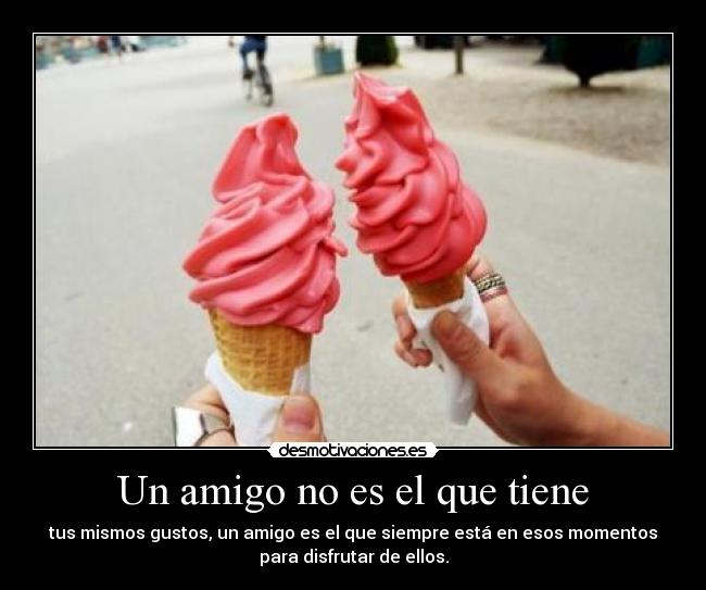 Un amigo no es el que tiene - tus mismos gustos, un amigo es el que siempre está en esos momentos
para disfrutar de ellos.