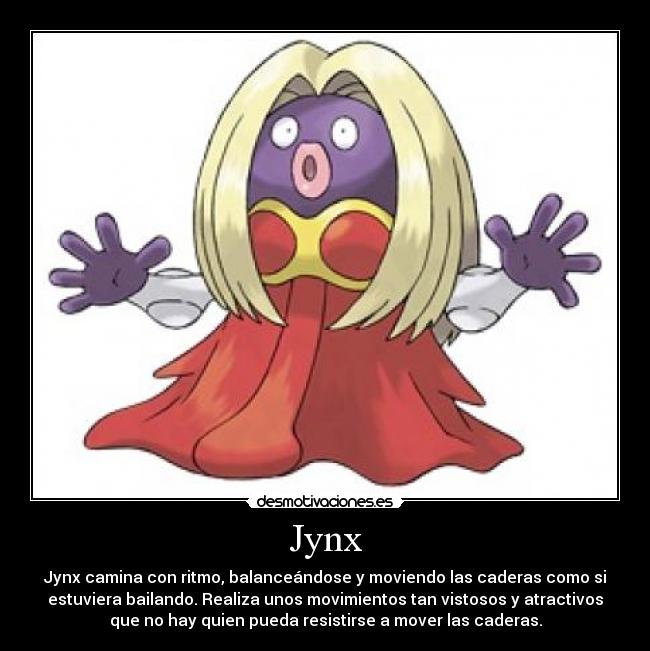 Jynx - Jynx camina con ritmo, balanceándose y moviendo las caderas como si
estuviera bailando. Realiza unos movimientos tan vistosos y atractivos
que no hay quien pueda resistirse a mover las caderas.
