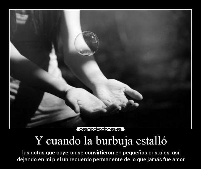 Y cuando la burbuja estalló - las gotas que cayeron se convirtieron en pequeños cristales, así
dejando en mi piel un recuerdo permanente de lo que jamás fue amor