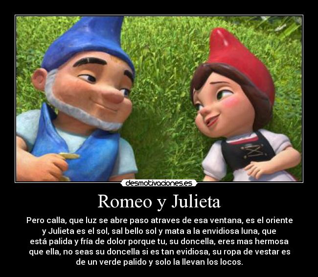 Romeo y Julieta - Pero calla, que luz se abre paso atraves de esa ventana, es el oriente
y Julieta es el sol, sal bello sol y mata a la envidiosa luna, que
está palida y fría de dolor porque tu, su doncella, eres mas hermosa
que ella, no seas su doncella si es tan evidiosa, su ropa de vestar es
de un verde palido y solo la llevan los locos.