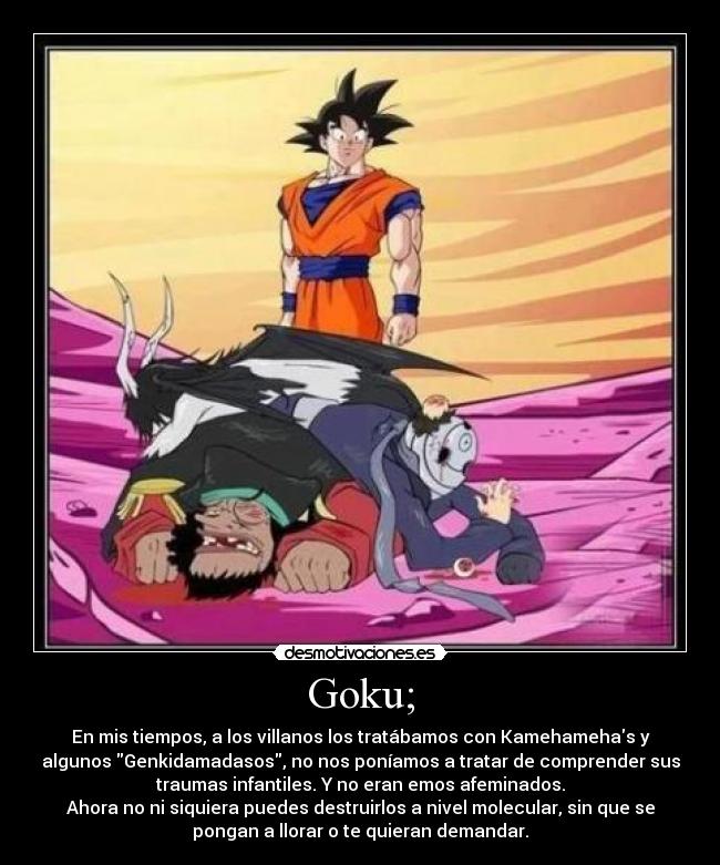 Goku; - En mis tiempos, a los villanos los tratábamos con Kamehamehas y
algunos Genkidamadasos, no nos poníamos a tratar de comprender sus
traumas infantiles. Y no eran emos afeminados.
Ahora no ni siquiera puedes destruirlos a nivel molecular, sin que se
pongan a llorar o te quieran demandar.