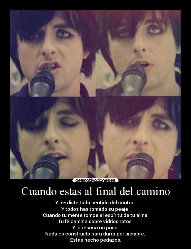 Cuando estas al final del camino - Y perdiste todo sentido del control
Y todos has tomado su peaje
Cuando tu mente rompe el espíritu de tu alma
Tu fe camina sobre vidrios rotos
Y la resaca no pasa
Nada es construido para durar por siempre.
Estas hecho pedazos.