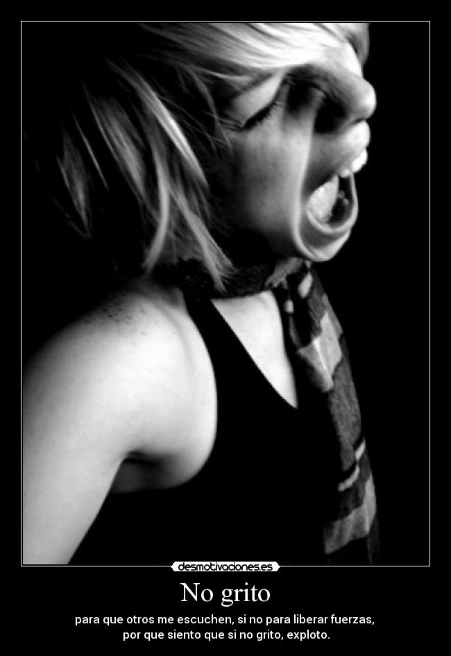No grito - para que otros me escuchen, si no para liberar fuerzas, 
por que siento que si no grito, exploto.