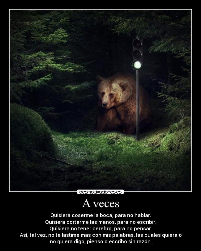 A veces - Quisiera coserme la boca, para no hablar.
Quisiera cortarme las manos, para no escribir.
Quisiera no tener cerebro, para no pensar.
Así, tal vez, no te lastime mas con mis palabras, las cuales quiera o
no quiera digo, pienso o escribo sin razón.