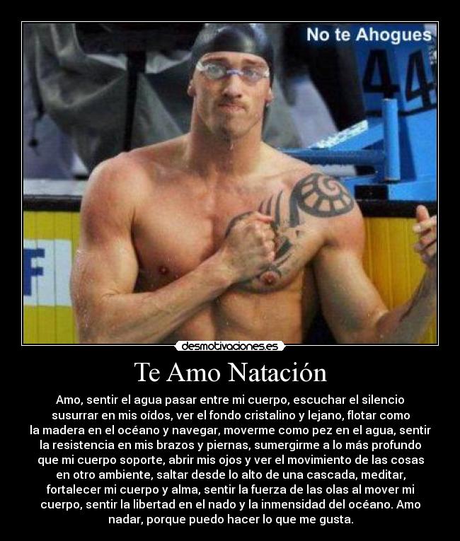 Te Amo Natación - Amo, sentir el agua pasar entre mi cuerpo, escuchar el silencio
susurrar en mis oídos, ver el fondo cristalino y lejano, flotar como
la madera en el océano y navegar, moverme como pez en el agua, sentir
la resistencia en mis brazos y piernas, sumergirme a lo más profundo
que mi cuerpo soporte, abrir mis ojos y ver el movimiento de las cosas
en otro ambiente, saltar desde lo alto de una cascada, meditar,
fortalecer mi cuerpo y alma, sentir la fuerza de las olas al mover mi
cuerpo, sentir la libertad en el nado y la inmensidad del océano. Amo
nadar, porque puedo hacer lo que me gusta.
