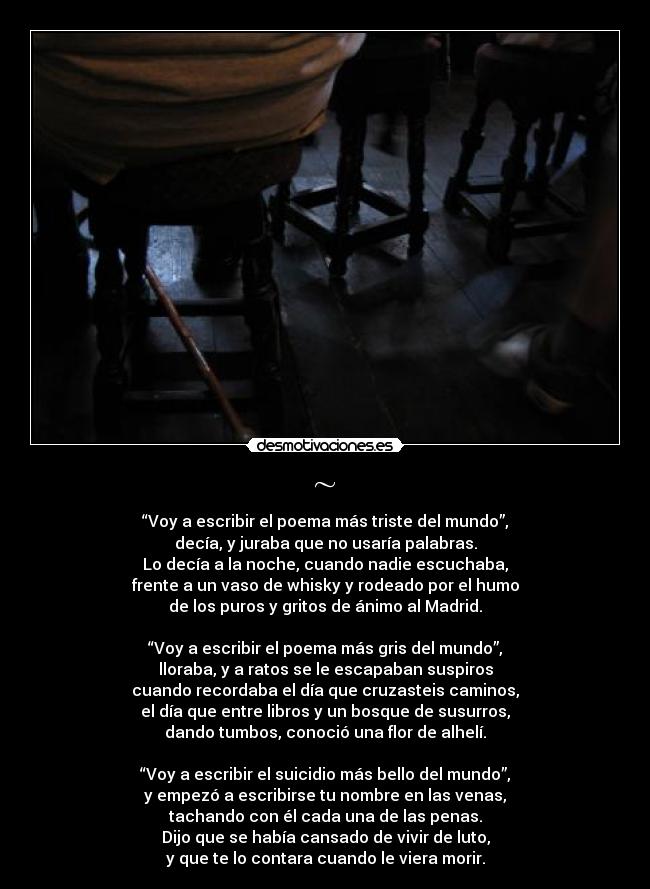 ~ - “Voy a escribir el poema más triste del mundo”,
decía, y juraba que no usaría palabras.
Lo decía a la noche, cuando nadie escuchaba,
frente a un vaso de whisky y rodeado por el humo
de los puros y gritos de ánimo al Madrid.

“Voy a escribir el poema más gris del mundo”,
lloraba, y a ratos se le escapaban suspiros
cuando recordaba el día que cruzasteis caminos,
el día que entre libros y un bosque de susurros,
dando tumbos, conoció una flor de alhelí.

“Voy a escribir el suicidio más bello del mundo”,
y empezó a escribirse tu nombre en las venas,
tachando con él cada una de las penas.
Dijo que se había cansado de vivir de luto,
y que te lo contara cuando le viera morir.