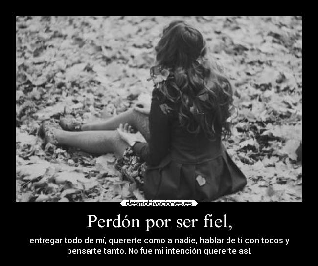 Perdón por ser fiel, - entregar todo de mí, quererte como a nadie, hablar de ti con todos y
pensarte tanto. No fue mi intención quererte así.