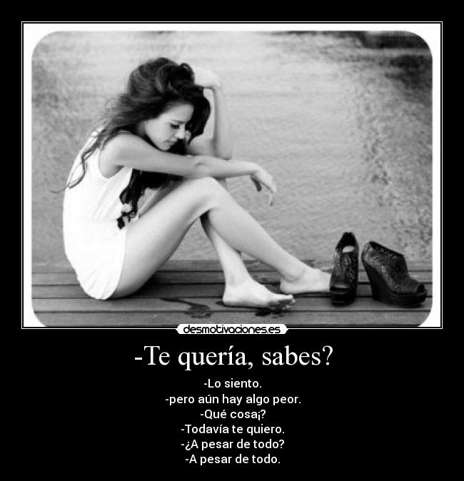 -Te quería, sabes? - -Lo siento.
-pero aún hay algo peor.
-Qué cosa¡?
-Todavía te quiero.
-¿A pesar de todo?
-A pesar de todo.