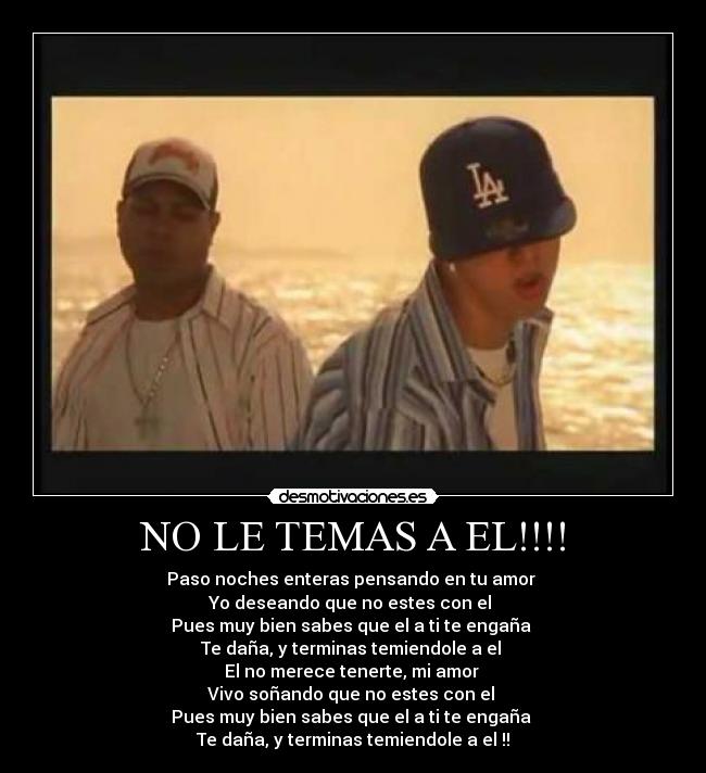 NO LE TEMAS A EL!!!! - Paso noches enteras pensando en tu amor 
Yo deseando que no estes con el 
Pues muy bien sabes que el a ti te engaña 
Te daña, y terminas temiendole a el 
El no merece tenerte, mi amor 
Vivo soñando que no estes con el 
Pues muy bien sabes que el a ti te engaña 
Te daña, y terminas temiendole a el !!