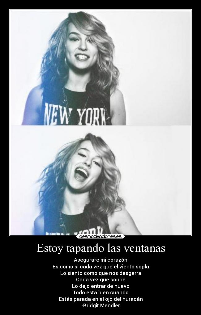 Estoy tapando las ventanas - Asegurare mi corazón
Es como si cada vez que el viento sopla
Lo siento como que nos desgarra
Cada vez que sonríe
Lo dejo entrar de nuevo
Todo está bien cuando
Estás parada en el ojo del huracán
-Bridgit Mendler