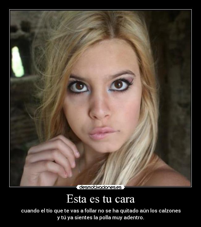 Esta es tu cara - cuando el tío que te vas a follar no se ha quitado aún los calzones
y tú ya sientes la polla muy adentro.