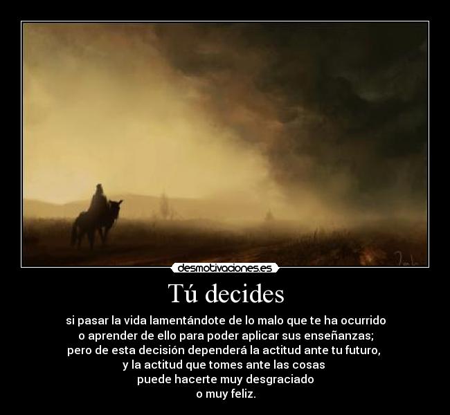 Tú decides - si pasar la vida lamentándote de lo malo que te ha ocurrido
o aprender de ello para poder aplicar sus enseñanzas;
pero de esta decisión dependerá la actitud ante tu futuro,
y la actitud que tomes ante las cosas
puede hacerte muy desgraciado
o muy feliz.