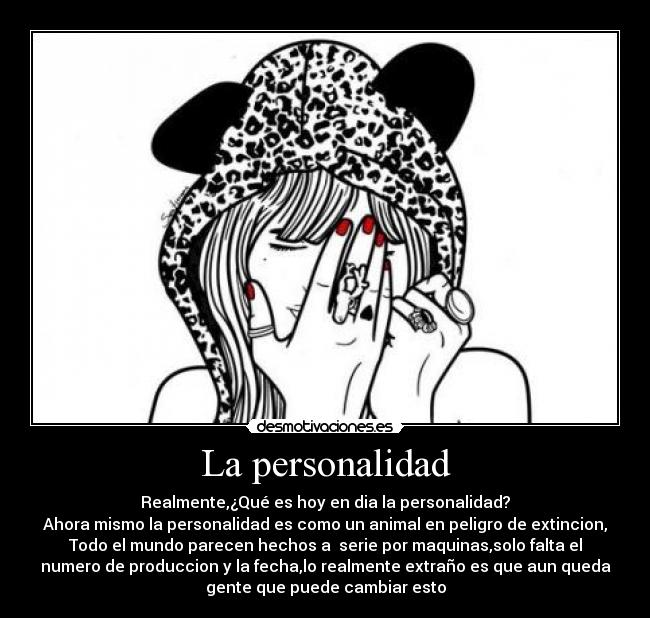 La personalidad - Realmente,¿Qué es hoy en dia la personalidad?
Ahora mismo la personalidad es como un animal en peligro de extincion,
Todo el mundo parecen hechos a serie por maquinas,solo falta el
numero de produccion y la fecha,lo realmente extraño es que aun queda
gente que puede cambiar esto