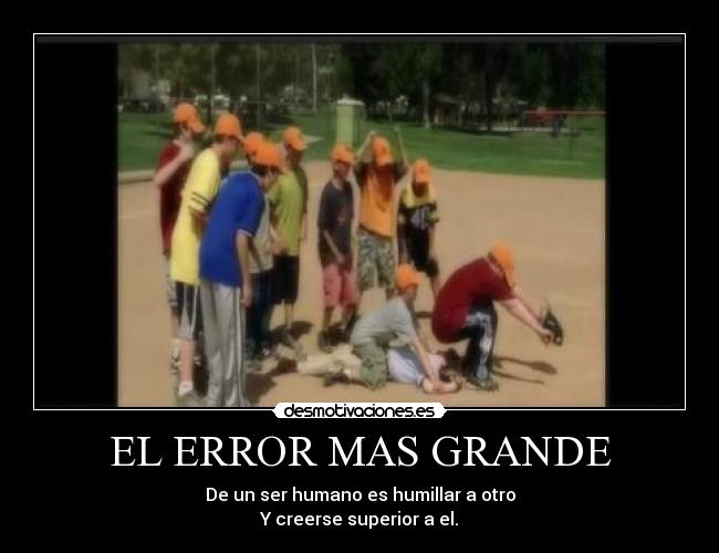 EL ERROR MAS GRANDE - De un ser humano es humillar a otro
Y creerse superior a el.