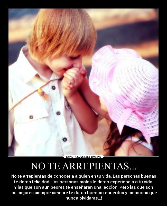 NO TE ARREPIENTAS... - No te arrepientas de conocer a alguien en tu vida. Las personas buenas
te daran felicidad. Las personas malas le daran experiencia a tu vida.
Y las que son aun peores te enseñaran una lección. Pero las que son
las mejores siempre siempre te daran buenos recuerdos y memorias que
nunca olvidaras...!