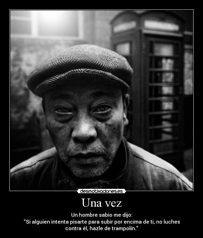 Una vez - Un hombre sabio me dijo:
Si alguien intenta pisarte para subir por encima de ti, no luches
contra él, hazle de trampolín.