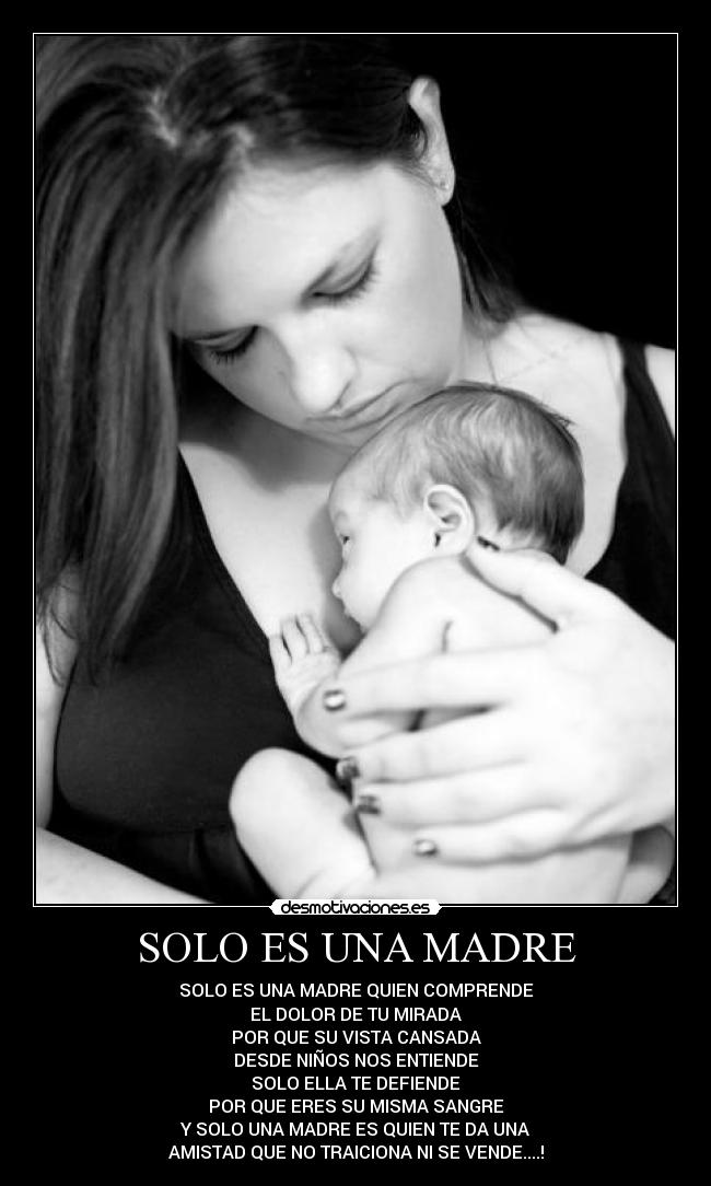 SOLO ES UNA MADRE - SOLO ES UNA MADRE QUIEN COMPRENDE
EL DOLOR DE TU MIRADA
POR QUE SU VISTA CANSADA
DESDE NIÑOS NOS ENTIENDE
SOLO ELLA TE DEFIENDE
POR QUE ERES SU MISMA SANGRE
Y SOLO UNA MADRE ES QUIEN TE DA UNA
AMISTAD QUE NO TRAICIONA NI SE VENDE....!