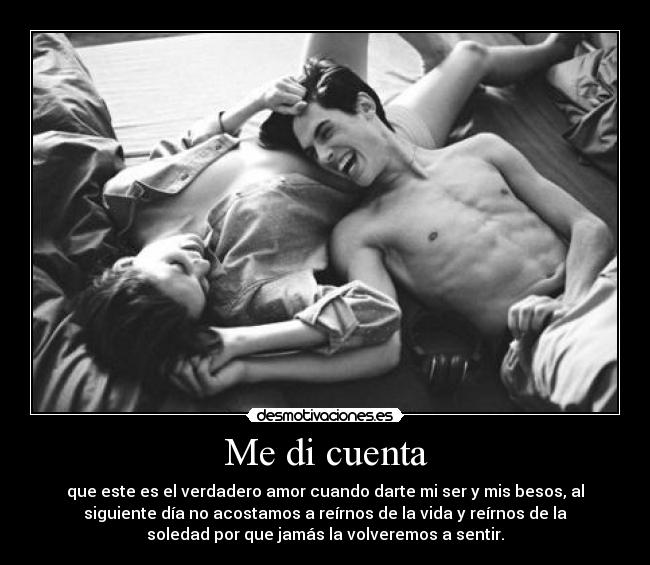 Me di cuenta - que este es el verdadero amor cuando darte mi ser y mis besos, al
siguiente día no acostamos a reírnos de la vida y reírnos de la
soledad por que jamás la volveremos a sentir.