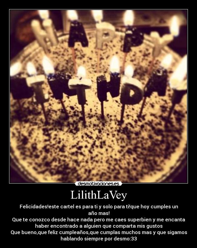 LilithLaVey - Felicidades!este cartel es para ti y solo para ti!que hoy cumples un
año mas!
Que te conozco desde hace nada pero me caes superbien y me encanta
haber encontrado a alguien que comparta mis gustos
Que bueno,que feliz cumpleaños,que cumplas muchos mas y que sigamos
hablando siempre por desmo:33