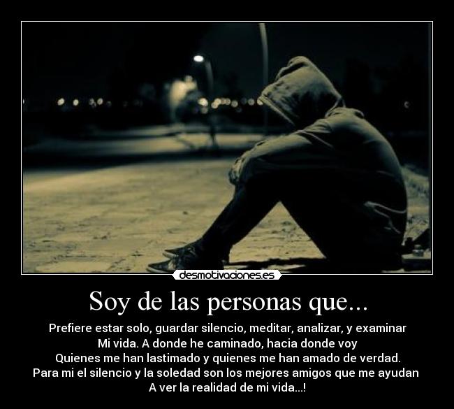 Soy de las personas que... - Prefiere estar solo, guardar silencio, meditar, analizar, y examinar
Mi vida. A donde he caminado, hacia donde voy
Quienes me han lastimado y quienes me han amado de verdad.
Para mi el silencio y la soledad son los mejores amigos que me ayudan
A ver la realidad de mi vida...!