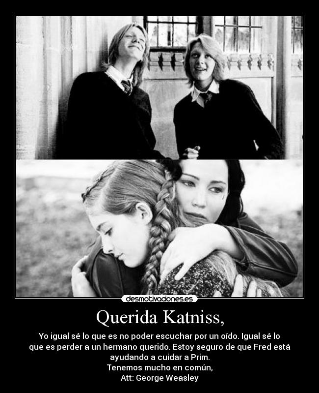 Querida Katniss, - Yo igual sé lo que es no poder escuchar por un oído. Igual sé lo
que es perder a un hermano querido. Estoy seguro de que Fred está
ayudando a cuidar a Prim.
Tenemos mucho en común,
Att: George Weasley