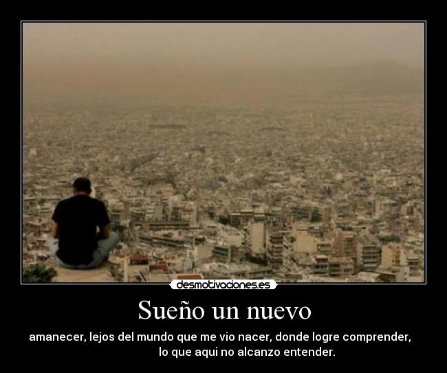 Sueño un nuevo - amanecer, lejos del mundo que me vio nacer, donde logre comprender,
lo que aqui no alcanzo entender.
