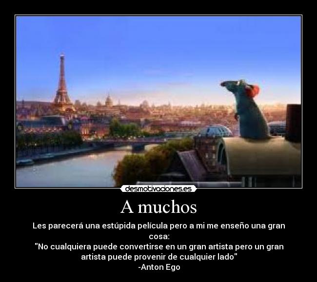 A muchos - Les parecerá una estúpida película pero a mi me enseño una gran
cosa:
No cualquiera puede convertirse en un gran artista pero un gran
artista puede provenir de cualquier lado
-Anton Ego
