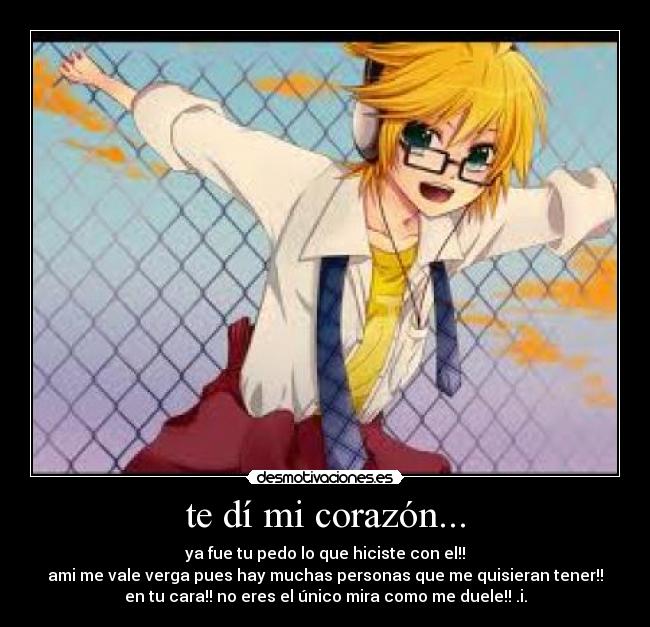 te dí mi corazón... - ya fue tu pedo lo que hiciste con el!!
ami me vale verga pues hay muchas personas que me quisieran tener!!
en tu cara!! no eres el único mira como me duele!! .i.